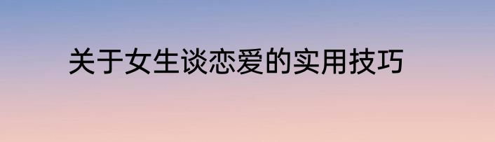 关于女生谈恋爱的实用技巧