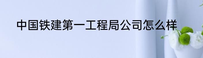 中国铁建第一工程局公司怎么样