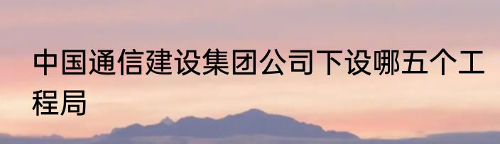 中国通信建设集团公司下设哪五个工程局