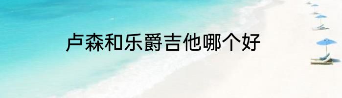 卢森和乐爵吉他哪个好