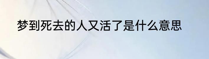 梦到死去的人又活了是什么意思