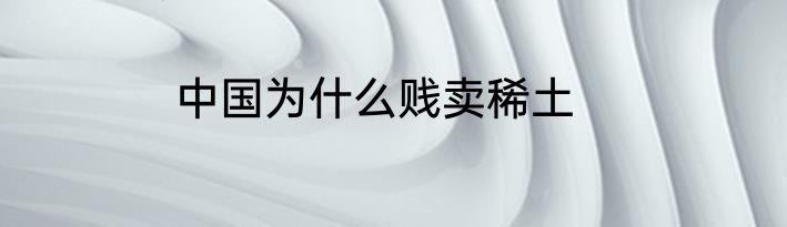 中国为什么贱卖稀土