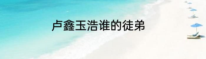 卢鑫玉浩谁的徒弟