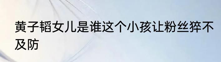 黄子韬女儿是谁这个小孩让粉丝猝不及防
