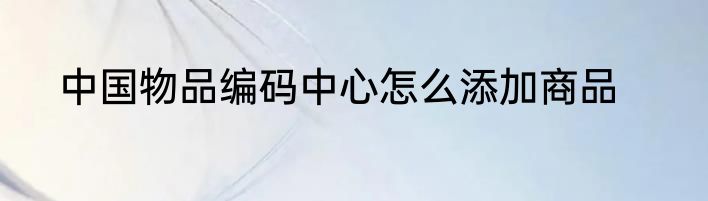 中国物品编码中心怎么添加商品