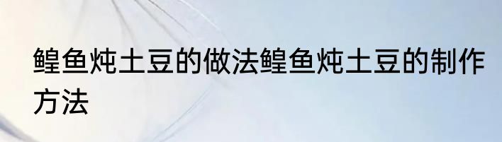 鳇鱼炖土豆的做法鳇鱼炖土豆的制作方法