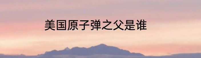 美国原子弹之父是谁