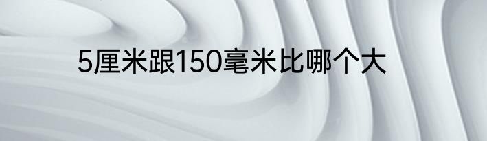5厘米跟150毫米比哪个大