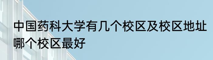 中国药科大学有几个校区及校区地址哪个校区最好
