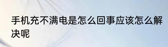 手机充不满电是怎么回事应该怎么解决呢