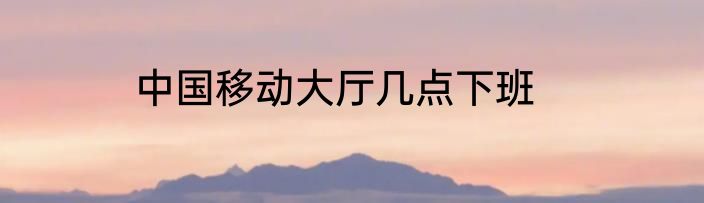 中国移动大厅几点下班