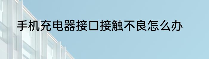 手机充电器接口接触不良怎么办