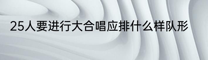 25人要进行大合唱应排什么样队形