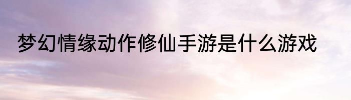 梦幻情缘动作修仙手游是什么游戏