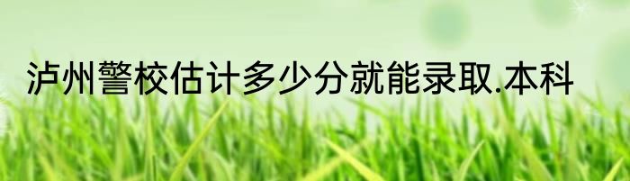 泸州警校估计多少分就能录取.本科