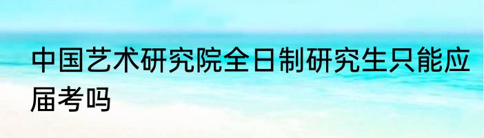 中国艺术研究院全日制研究生只能应届考吗