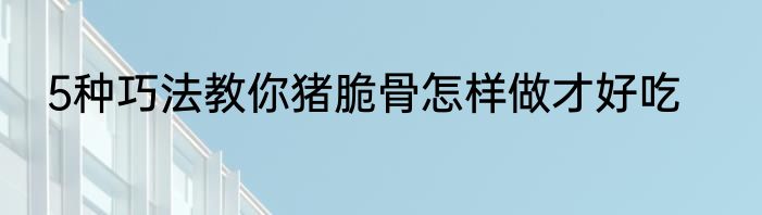 5种巧法教你猪脆骨怎样做才好吃