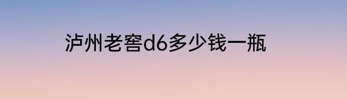 泸州老窖d6多少钱一瓶