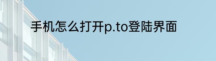 手机怎么打开p.to登陆界面
