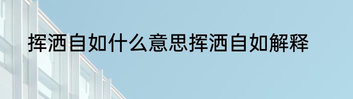 挥洒自如什么意思挥洒自如解释