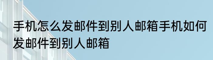 手机怎么发邮件到别人邮箱手机如何发邮件到别人邮箱