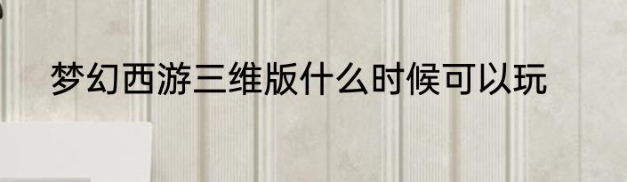 梦幻西游三维版什么时候可以玩