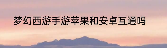梦幻西游手游苹果和安卓互通吗