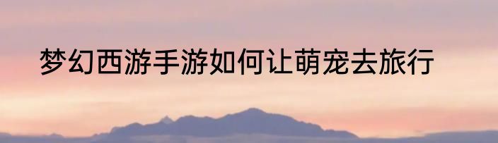 梦幻西游手游如何让萌宠去旅行