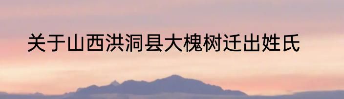 关于山西洪洞县大槐树迁出姓氏
