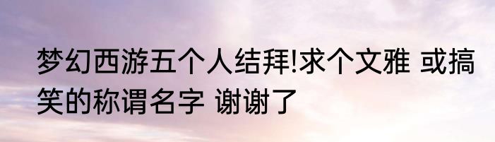 梦幻西游五个人结拜!求个文雅 或搞笑的称谓名字 谢谢了