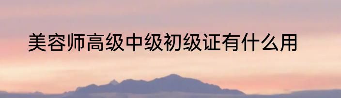 美容师高级中级初级证有什么用