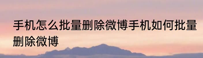 手机怎么批量删除微博手机如何批量删除微博