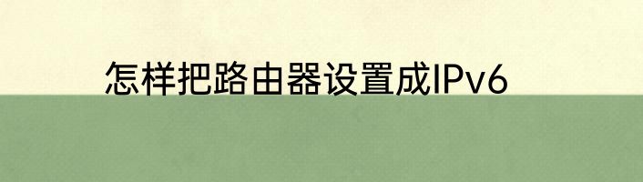 怎样把路由器设置成IPv6