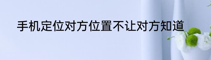 手机定位对方位置不让对方知道
