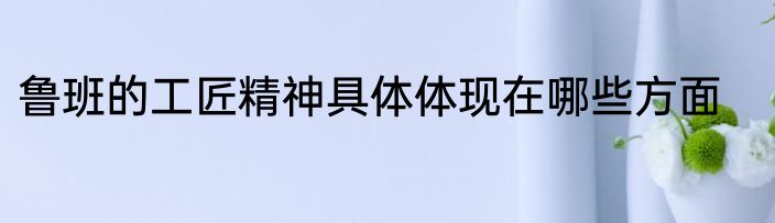 鲁班的工匠精神具体体现在哪些方面