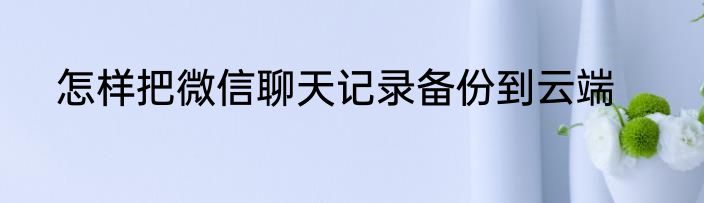 怎样把微信聊天记录备份到云端