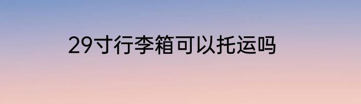 29寸行李箱可以托运吗