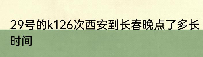 29号的k126次西安到长春晚点了多长时间