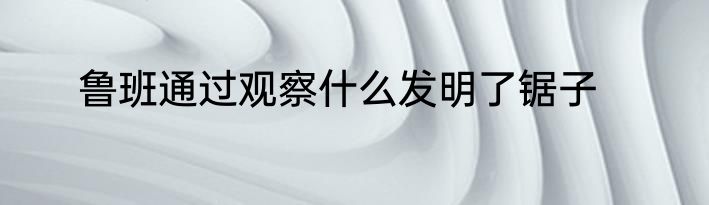 鲁班通过观察什么发明了锯子