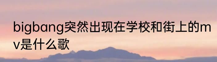 bigbang突然出现在学校和街上的mv是什么歌