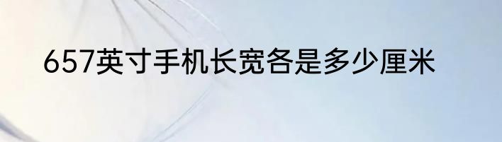 657英寸手机长宽各是多少厘米