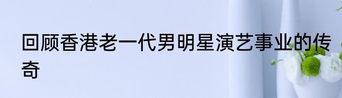 回顾香港老一代男明星演艺事业的传奇