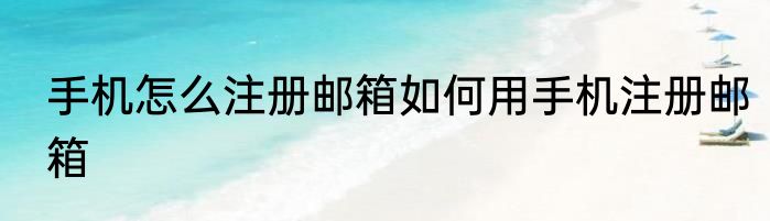 手机怎么注册邮箱如何用手机注册邮箱