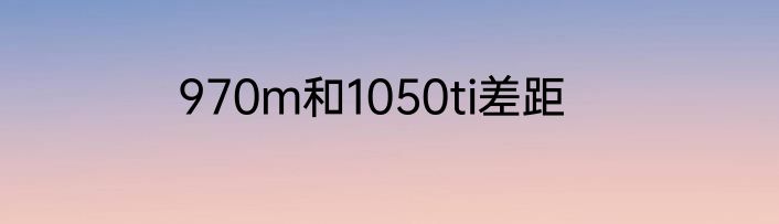 970m和1050ti差距