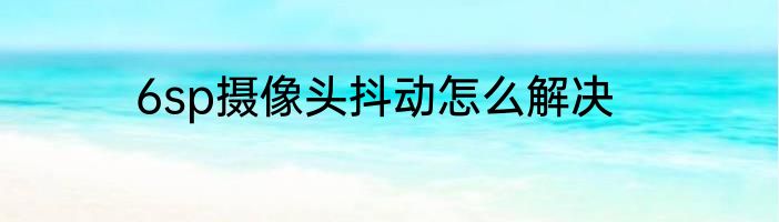 6sp摄像头抖动怎么解决
