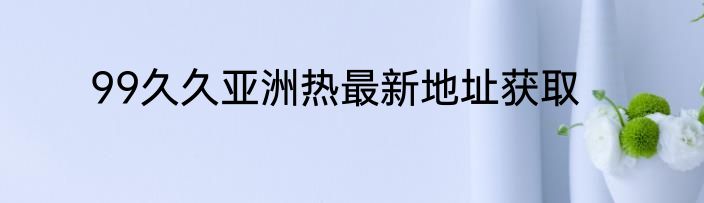 99久久亚洲热最新地址获取