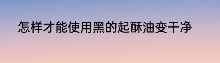 怎样才能使用黑的起酥油变干净