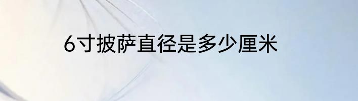 6寸披萨直径是多少厘米