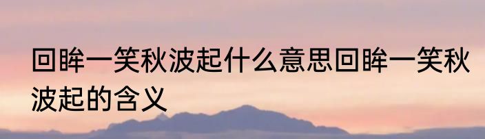 回眸一笑秋波起什么意思回眸一笑秋波起的含义