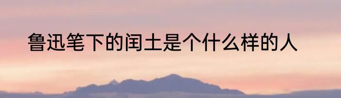 鲁迅笔下的闰土是个什么样的人